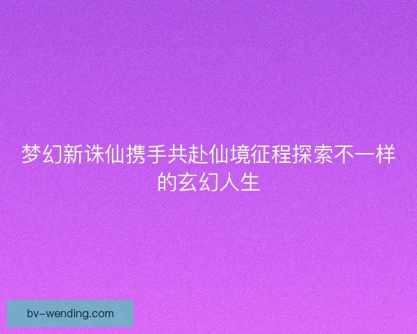 梦幻新诛仙携手共赴仙境征程探索不一样的玄幻人生
