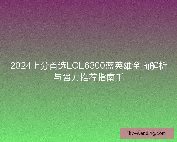 2024上分首选LOL6300蓝英雄全面解析与强力推荐指南手