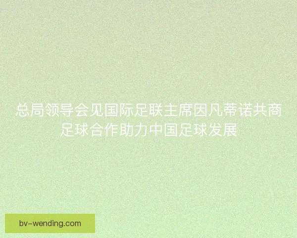 总局领导会见国际足联主席因凡蒂诺共商足球合作助力中国足球发展 总局领导会见国际足联主席因凡蒂诺共商足球合作助力中国足球发展