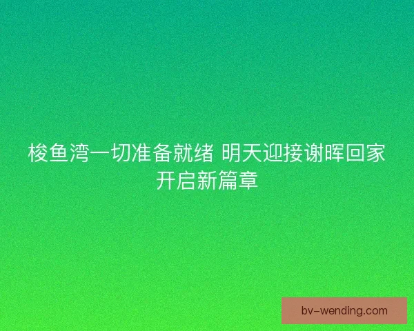 梭鱼湾一切准备就绪 明天迎接谢晖回家开启新篇章