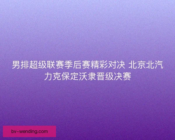 男排超级联赛季后赛精彩对决 北京北汽力克保定沃隶晋级决赛