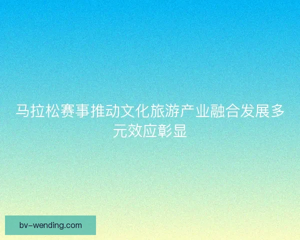 马拉松赛事推动文化旅游产业融合发展多元效应彰显