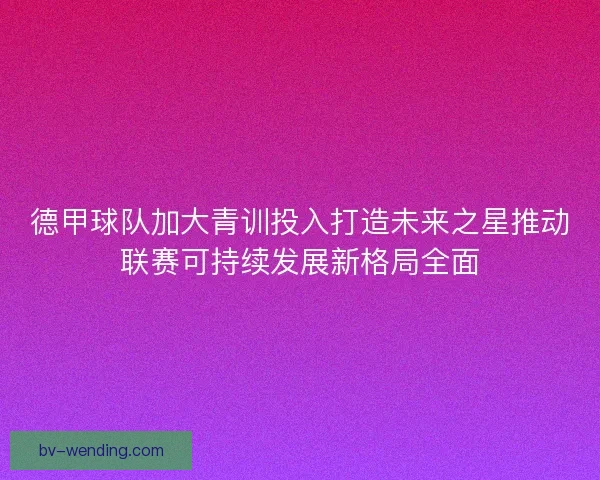 德甲球队加大青训投入打造未来之星推动联赛可持续发展新格局全面
