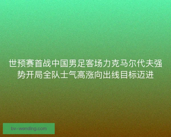 世预赛首战中国男足客场力克马尔代夫强势开局全队士气高涨向出线目标迈进 世预赛首战中国男足客场力克马尔代夫强势开局全队士气高涨向出线目标迈进