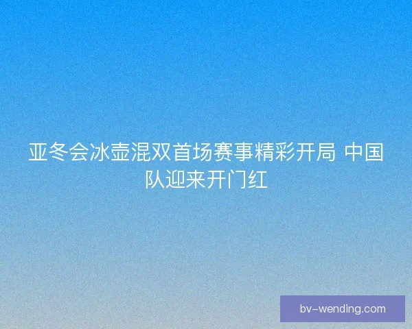 亚冬会冰壶混双首场赛事精彩开局 中国队迎来开门红 亚冬会冰壶混双首场赛事精彩开局 中国队迎来开门红